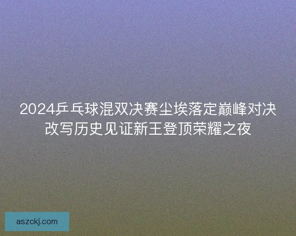 2024乒乓球混双决赛尘埃落定巅峰对决改写历史见证新王登顶荣耀之夜