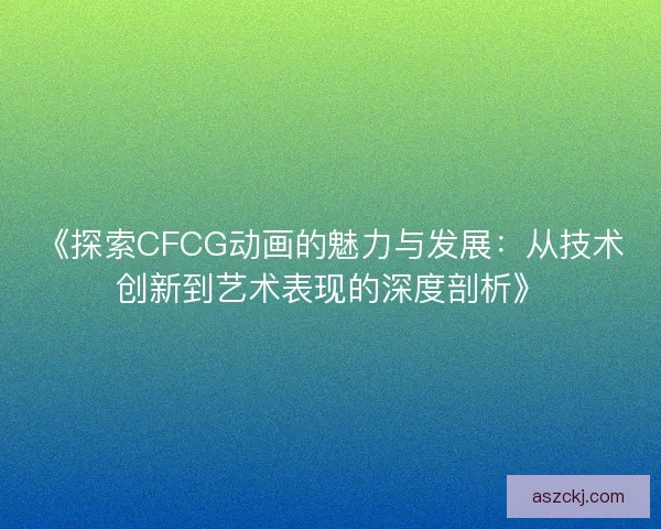 《探索CFCG动画的魅力与发展：从技术创新到艺术表现的深度剖析》