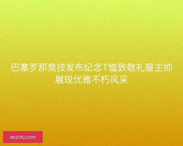 巴塞罗那竞技发布纪念T恤致敬礼服主帅展现优雅不朽风采