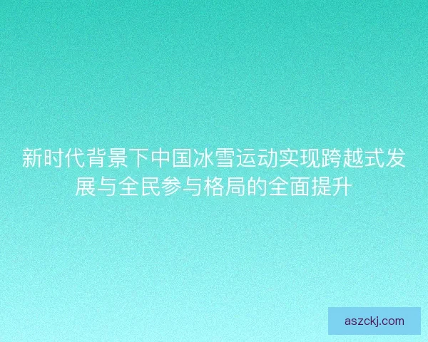 新时代背景下中国冰雪运动实现跨越式发展与全民参与格局的全面提升