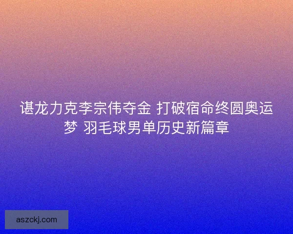 谌龙力克李宗伟夺金 打破宿命终圆奥运梦 羽毛球男单历史新篇章