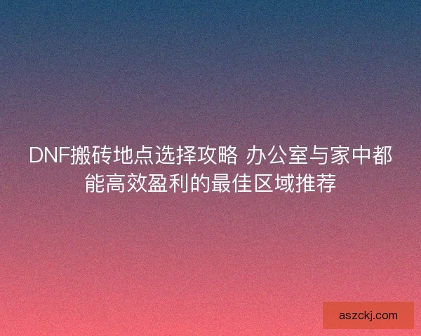 DNF搬砖地点选择攻略 办公室与家中都能高效盈利的最佳区域推荐