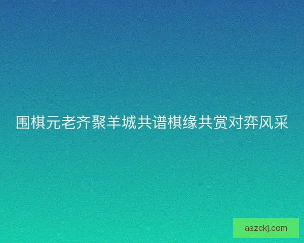 围棋元老齐聚羊城共谱棋缘共赏对弈风采