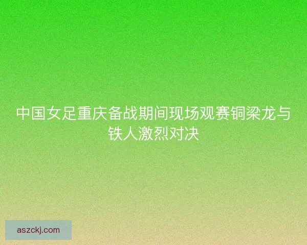 中国女足重庆备战期间现场观赛铜梁龙与铁人激烈对决