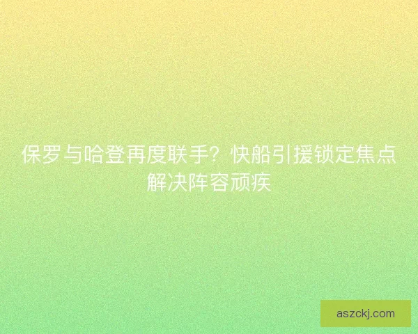 保罗与哈登再度联手？快船引援锁定焦点解决阵容顽疾