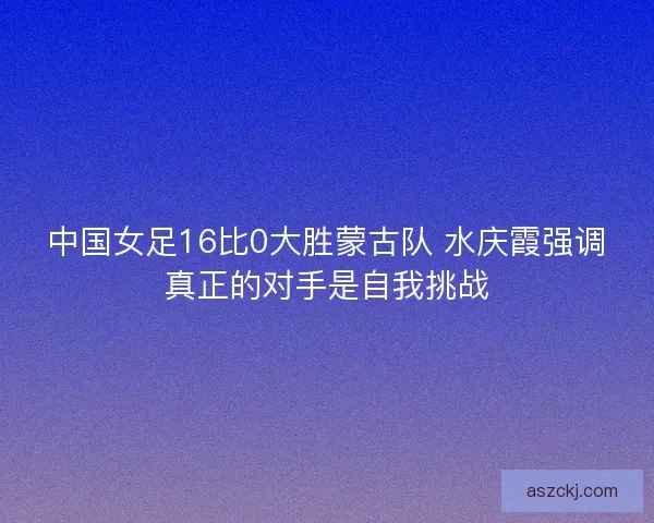 中国女足16比0大胜蒙古队 水庆霞强调真正的对手是自我挑战