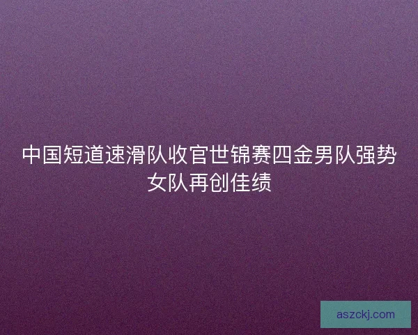 中国短道速滑队收官世锦赛四金男队强势女队再创佳绩