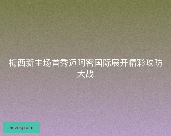 梅西新主场首秀迈阿密国际展开精彩攻防大战