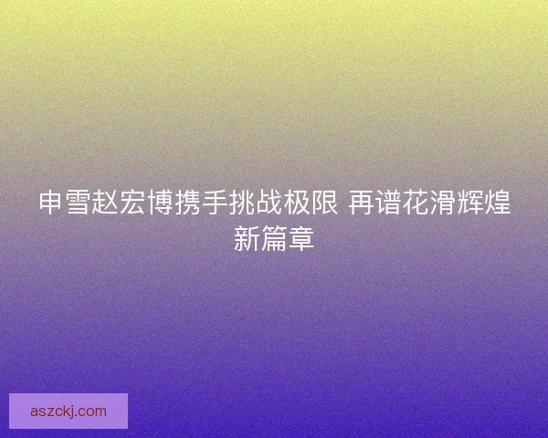 申雪赵宏博携手挑战极限 再谱花滑辉煌新篇章