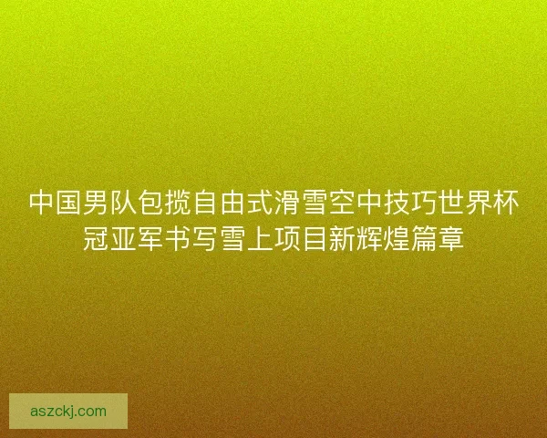 中国男队包揽自由式滑雪空中技巧世界杯冠亚军书写雪上项目新辉煌篇章