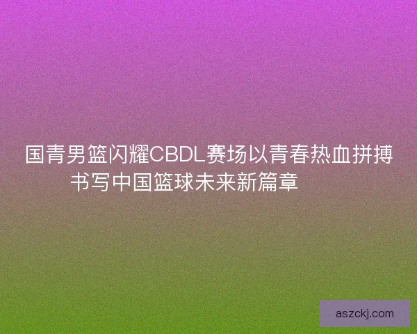 国青男篮闪耀CBDL赛场以青春热血拼搏书写中国篮球未来新篇章 🏀🔥